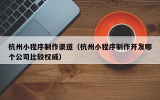 武穴杭州小程序制作渠道（杭州小程序制作开发哪个公司比较权威）