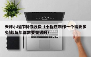 武穴天津小程序制作收费（小程序制作一个需要多少钱!每年都需要交钱吗）